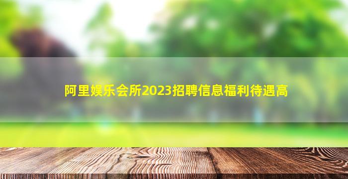 阿里娱乐会所2023招聘信息福利待遇高